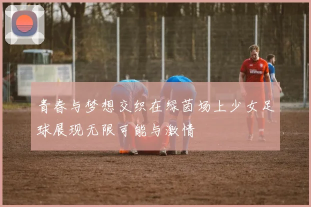 青春与梦想交织在绿茵场上少女足球展现无限可能与激情