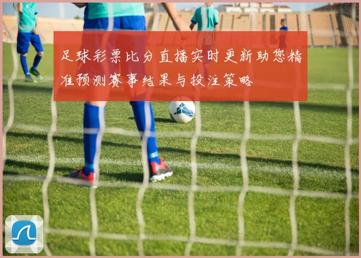 足球彩票比分直播实时更新助您精准预测赛事结果与投注策略